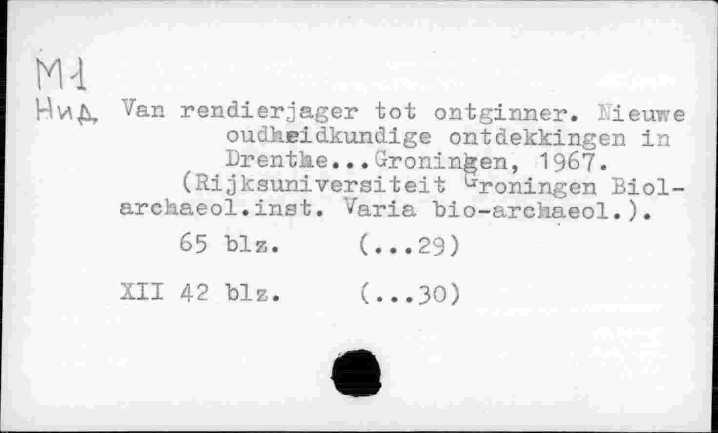 ﻿М4
НиД, Van rendierjager tot ontginner. Lieuwe oudheidkundige ontdekkingen in Drentће...Groningen, 1967.
(Rijksuniversiteit üroningen Biol-archaeol.inst. Varia Dio-archaeol.).
65 Diz.	(...29)
XII 42 blz.	(...30)